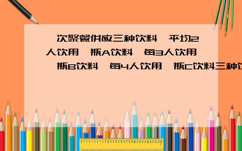 一次聚餐供应三种饮料,平均2人饮用一瓶A饮料,每3人饮用一瓶B饮料,每4人饮用一瓶C饮料三种饮料共52瓶,问参加聚餐的有多少人?要列式