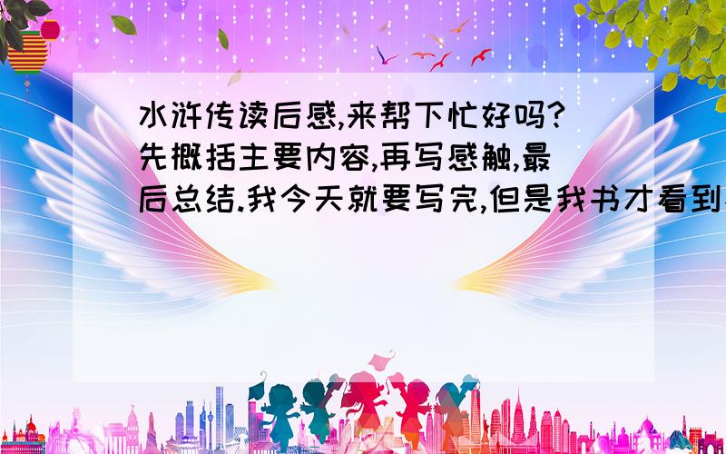 水浒传读后感,来帮下忙好吗?先概括主要内容,再写感触,最后总结.我今天就要写完,但是我书才看到不到一半...