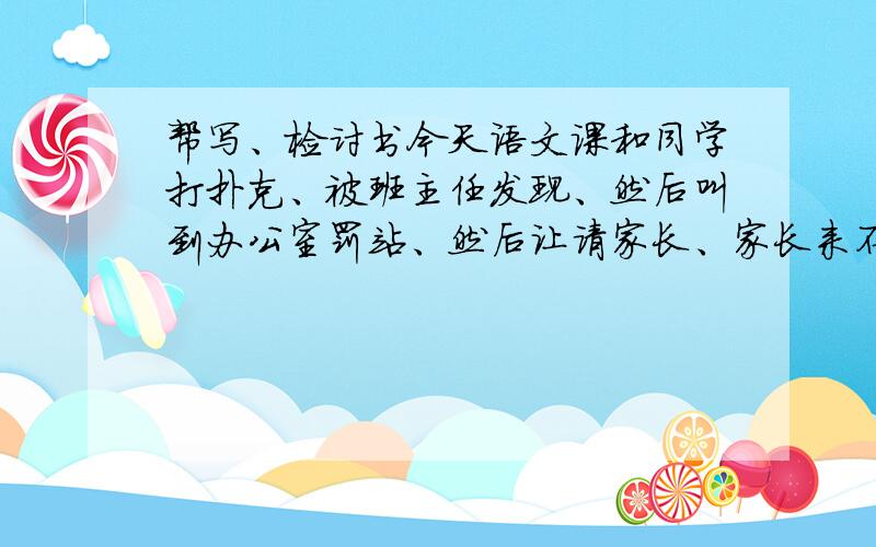 帮写、检讨书今天语文课和同学打扑克、被班主任发现、然后叫到办公室罚站、然后让请家长、家长来不了、     帮写个检讨书..