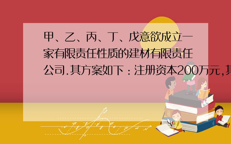 甲、乙、丙、丁、戊意欲成立一家有限责任性质的建材有限责任公司.其方案如下：注册资本200万元,其中甲、乙各以货币60万元出资,丙以实物出资,经评估为20万,丁以其技术出资,作价50万,戊以