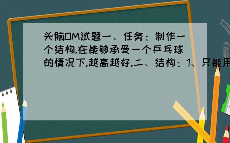 头脑OM试题一、任务：制作一个结构,在能够承受一个乒乓球的情况下,越高越好.二、结构：1、只能用1张A4纸制作,不能对纸进行任何方式的加固.2、允许使用3cm×2.5cm的标签纸4张,其它粘接材料