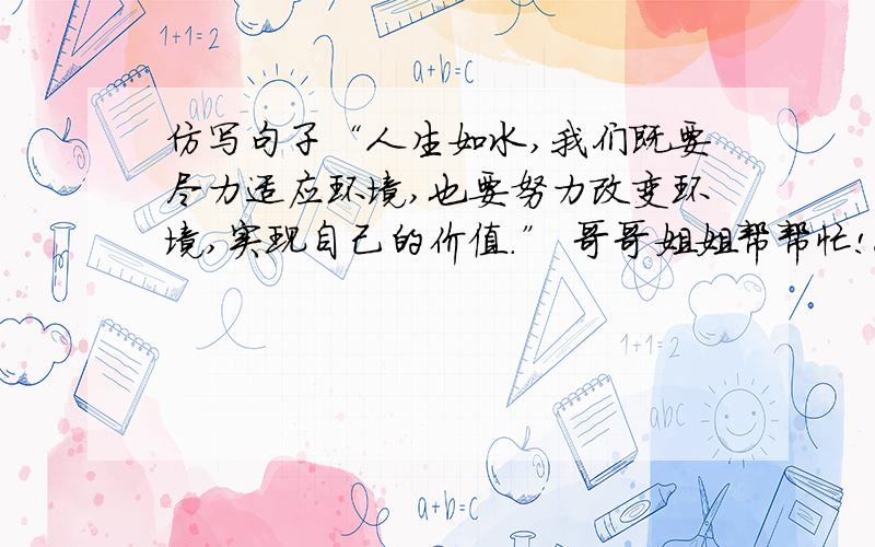 仿写句子“人生如水,我们既要尽力适应环境,也要努力改变环境,实现自己的价值.” 哥哥姐姐帮帮忙!今天晚上就要啊!