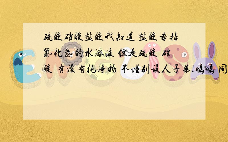 硫酸硝酸盐酸我知道 盐酸专指氯化氢的水溶液 但是硫酸 硝酸 有没有纯净物 不懂别误人子弟!呜呜 同学告诉我说硫酸硝酸有纯净物的 他这么说一定有根据 真的没有？不是说实验室如何如何