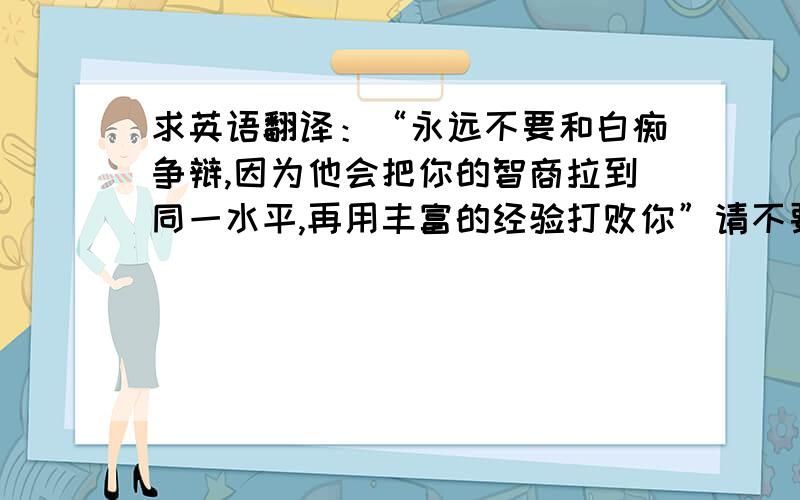 求英语翻译：“永远不要和白痴争辩,因为他会把你的智商拉到同一水平,再用丰富的经验打败你”请不要用百度翻译 有道翻译 google翻译等等,谢谢,我都试过了.我希望有个最正确的答案.