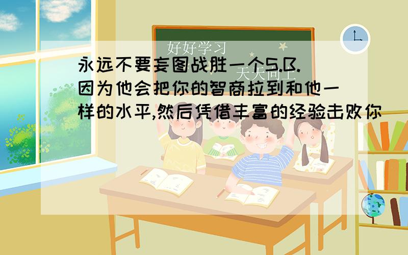 永远不要妄图战胜一个S.B.因为他会把你的智商拉到和他一样的水平,然后凭借丰富的经验击败你