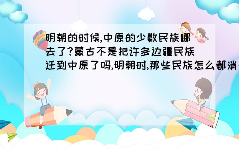 明朝的时候,中原的少数民族哪去了?蒙古不是把许多边疆民族迁到中原了吗,明朝时,那些民族怎么都消失了?