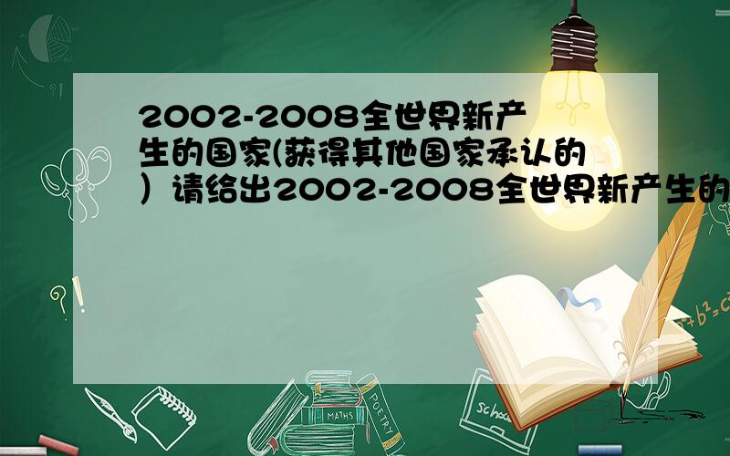 2002-2008全世界新产生的国家(获得其他国家承认的）请给出2002-2008全世界新产生的国家,要得到其他国家承认了的,另外请写出他的国体、政体以及国家元首.