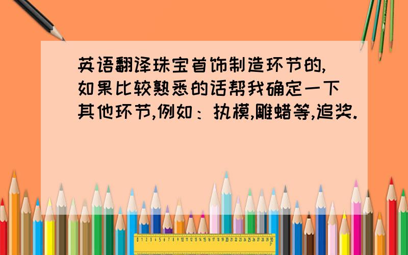 英语翻译珠宝首饰制造环节的,如果比较熟悉的话帮我确定一下其他环节,例如：执模,雕蜡等,追奖.