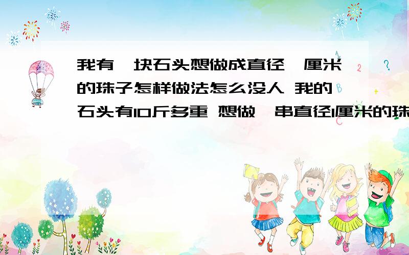 我有一块石头想做成直径一厘米的珠子怎样做法怎么没人 我的石头有10斤多重 想做一串直径1厘米的珠子 不知怎样做 不知道别人会怎样做