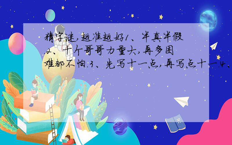 猜字谜,越准越好1、半真半假.2、十个哥哥力量大,再多困难都不怕.3、先写十一点,再写点十一.4、四座山来山对山,四条川来川对川,四个日字连环套,四个口字紧相连.5、一点一横长,口字在中央