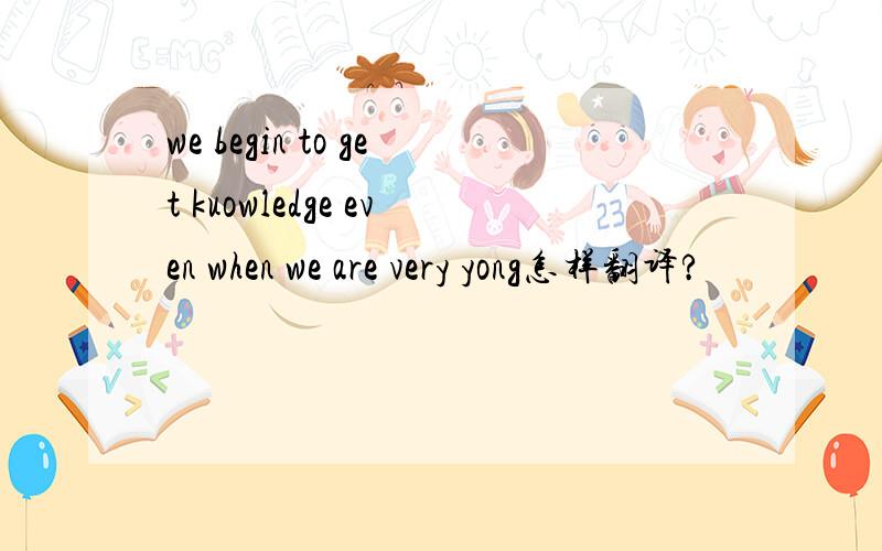 we begin to get kuowledge even when we are very yong怎样翻译?