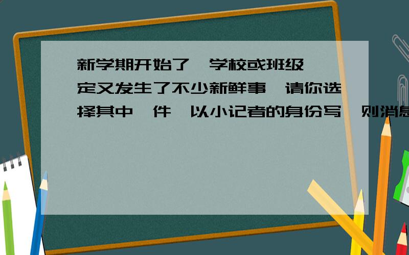 新学期开始了、学校或班级裏一定又发生了不少新鲜事、请你选择其中一件、以小记者的身份写一则消息.要求：『①』、 消息中必须有标题、导语、主体部分；『②』、消息中要交代清楚