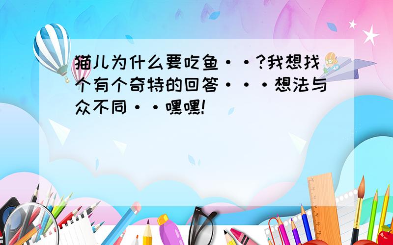 猫儿为什么要吃鱼··?我想找个有个奇特的回答···想法与众不同··嘿嘿!