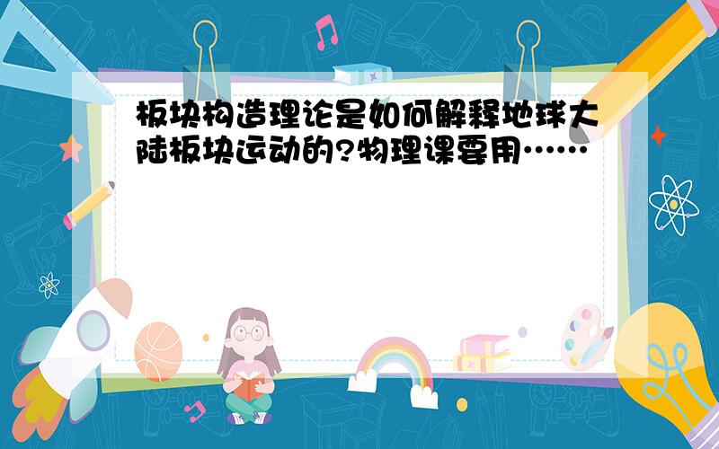 板块构造理论是如何解释地球大陆板块运动的?物理课要用……