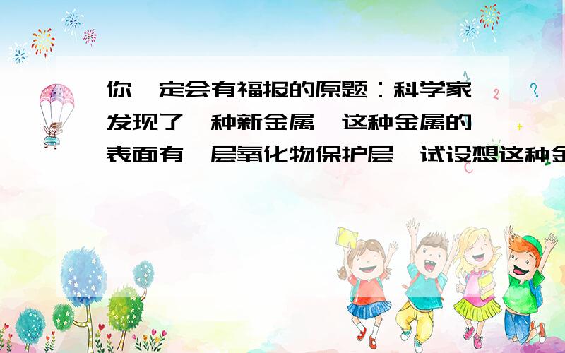 你一定会有福报的原题：科学家发现了一种新金属,这种金属的表面有一层氧化物保护层,试设想这种金属的可能用途表格如下熔点：2500摄氏度密度：3克一立方厘米强度：与钢相似导电性：良