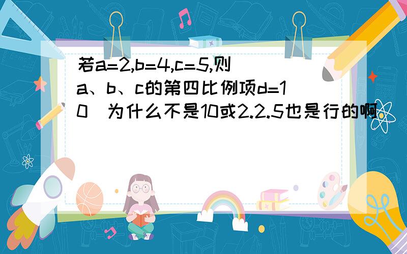 若a=2,b=4,c=5,则a、b、c的第四比例项d=10（为什么不是10或2.2.5也是行的啊