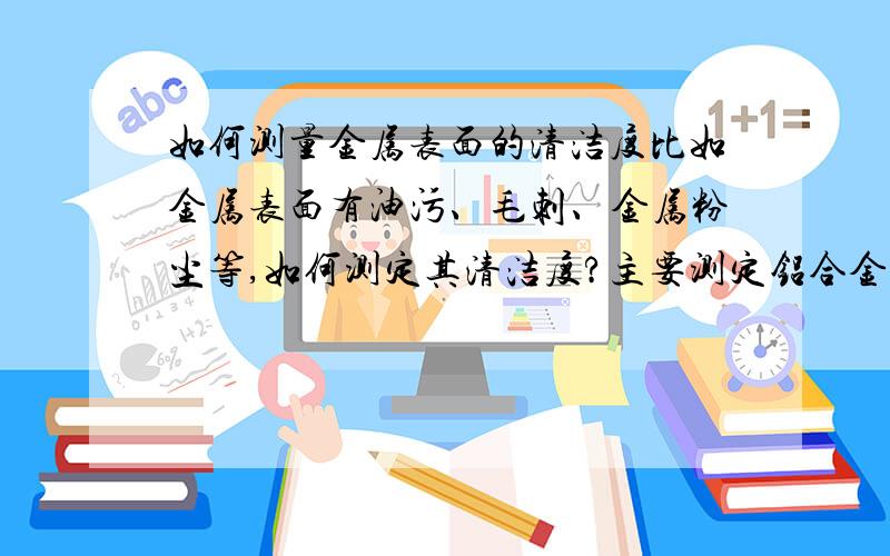 如何测量金属表面的清洁度比如金属表面有油污、毛刺、金属粉尘等,如何测定其清洁度?主要测定铝合金表面,是否有油脂、固体小颗粒.