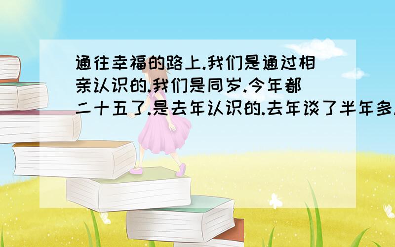 通往幸福的路上.我们是通过相亲认识的.我们是同岁.今年都二十五了.是去年认识的.去年谈了半年多.因为我个人觉得自己不喜欢她的脾气和性格.还有合八字合起来也不好.所谓八字我们温州