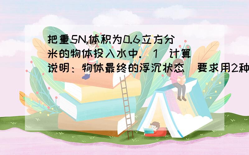 把重5N,体积为0.6立方分米的物体投入水中.（1）计算说明：物体最终的浮沉状态（要求用2种方法）（2）物体静止时所受的浮力为多少?（g取10N每kg）解题格式：已知求要写上公式.