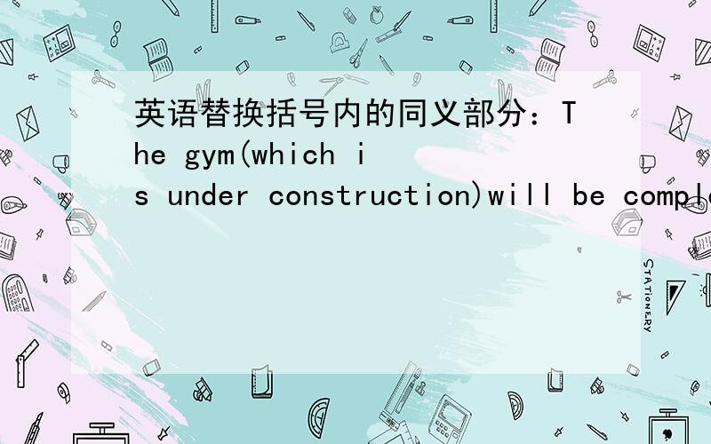 英语替换括号内的同义部分：The gym(which is under construction)will be completed next month.再写2种注意不要改动括号外的部分.