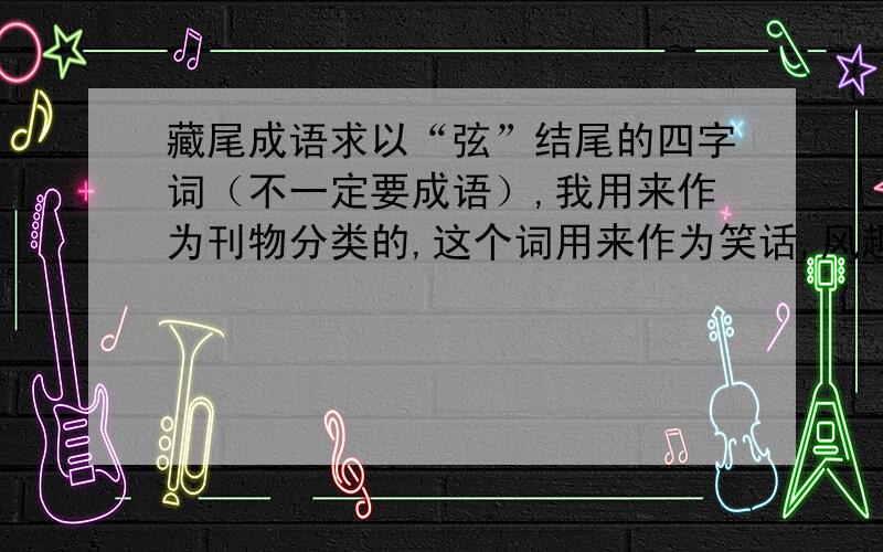 藏尾成语求以“弦”结尾的四字词（不一定要成语）,我用来作为刊物分类的,这个词用来作为笑话,风趣漫画类内容的标题；求以“弛”结尾的四字词（不一定要成语）,我用来作为刊物分类的