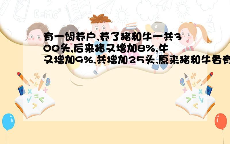 有一饲养户,养了猪和牛一共300头,后来猪又增加8%,牛又增加9%,共增加25头,原来猪和牛各有多少头?（要列式 不要方程