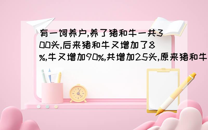 有一饲养户,养了猪和牛一共300头,后来猪和牛又增加了8%,牛又增加90%,共增加25头,原来猪和牛各有多少头?（要一元一次方程哦）