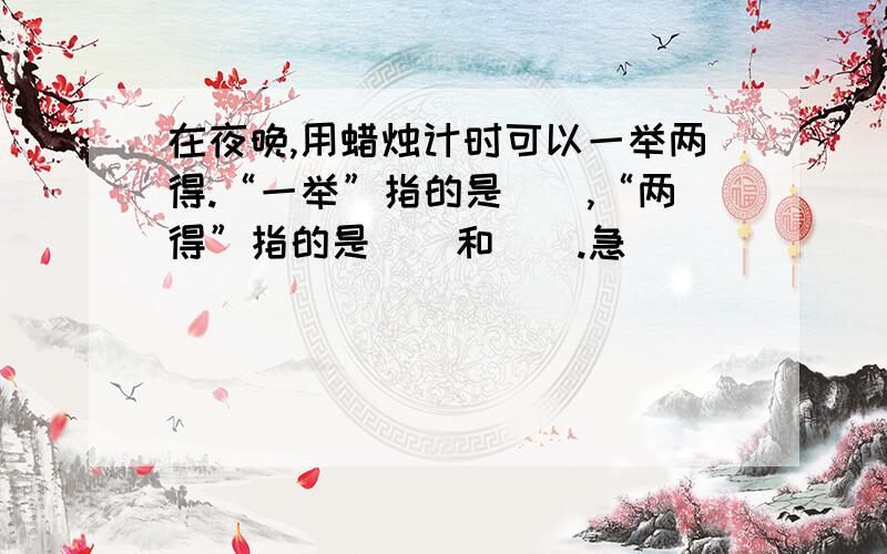 在夜晚,用蜡烛计时可以一举两得.“一举”指的是（）,“两得”指的是（）和（）.急