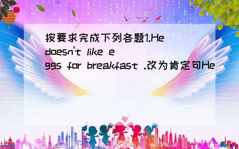 按要求完成下列各题1.He doesn't like eggs for breakfast .改为肯定句He _____eggs for breakfast .2.Tom likes (meat and vegetables) for supper .对括号内的提问_____ _____ Tom _____ for supper 3.They have radios .用she作主语改为