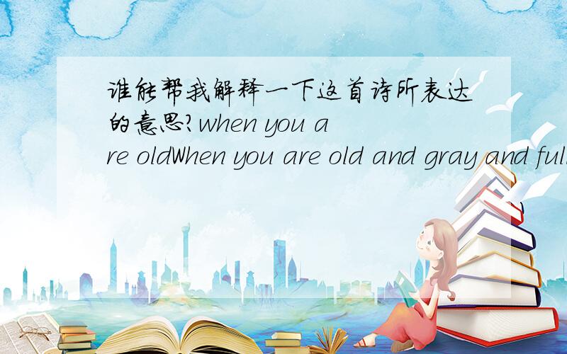 谁能帮我解释一下这首诗所表达的意思?when you are oldWhen you are old and gray and full of sleep And nodding by the fire,take down this book,And slowly read,and dream of the soft look Your eyes had once,and of their shadows deep; 当