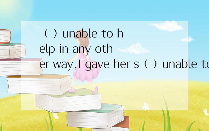 （ ）unable to help in any other way,I gave her s（ ）unable to help in any other way,I gave her some money.选项A.I was,B.Being,C.Because to be,D.Having been