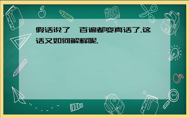 假话说了一百遍都变真话了.这话又如何解释呢.