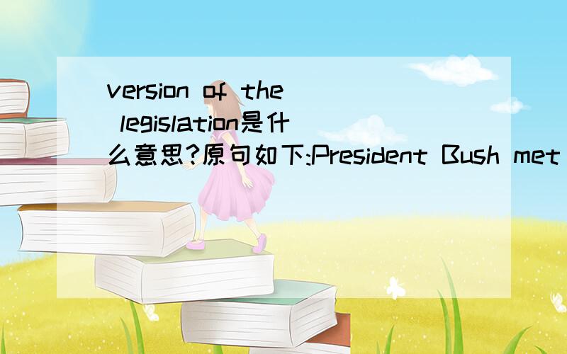 version of the legislation是什么意思?原句如下:President Bush met with Senate Republicans at the US capital Thursday ahead of expected Senate passage of a bill dealing with the treatment and trials of terrorism suspects.Mr Bush says the measu