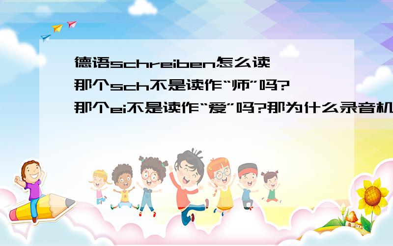 德语schreiben怎么读那个sch不是读作“师”吗?那个ei不是读作“爱”吗?那为什么录音机里读出来像--拆本呢?那个r不是不发音吗?应该是-师爱本?