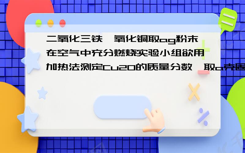 二氧化三铁,氧化铜取ag粉末在空气中充分燃烧实验小组欲用加热法测定Cu2O的质量分数,取a克固体粉末在空气中充分加热,待质量不再变化,称其质量b克（b>a）  则混合物中Cu2O的质量分数...