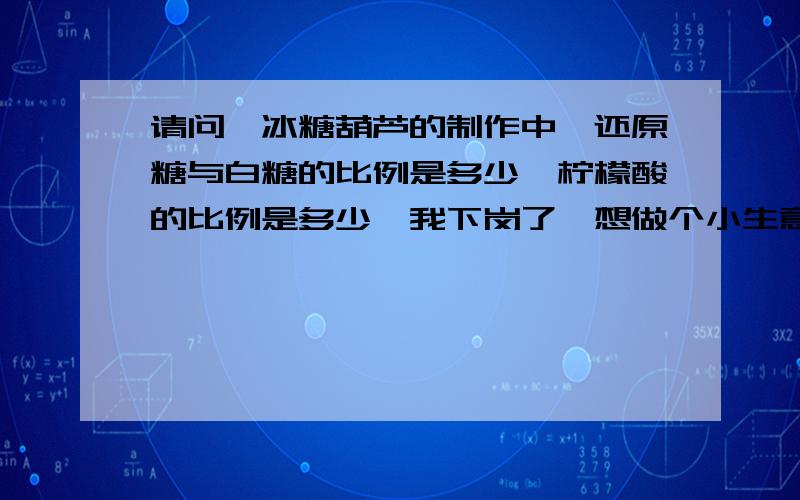 请问,冰糖葫芦的制作中,还原糖与白糖的比例是多少,柠檬酸的比例是多少,我下岗了,想做个小生意糊口,请个位朋友帮帮我,放葡萄糖也中还原糖,可以代替冰糖吗