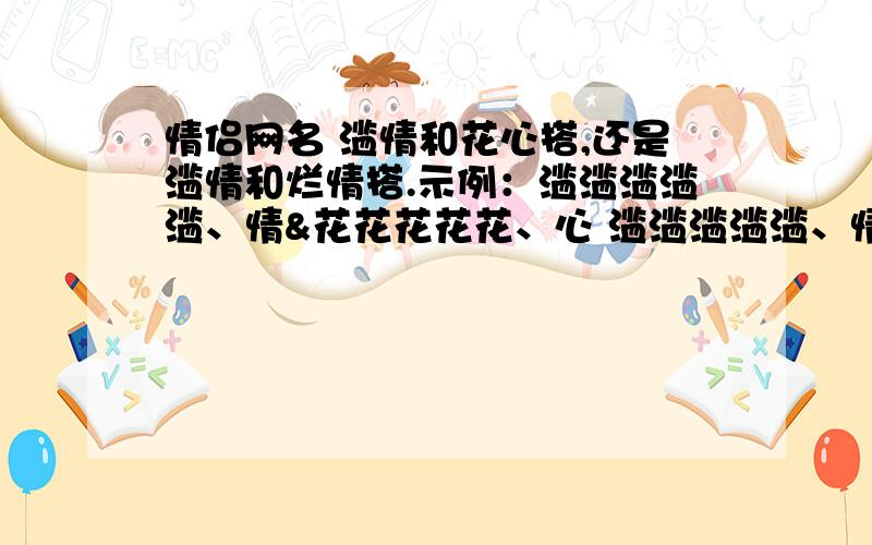 情侣网名 滥情和花心搭,还是滥情和烂情搭.示例：滥滥滥滥滥、情&花花花花花、心 滥滥滥滥滥、情&烂