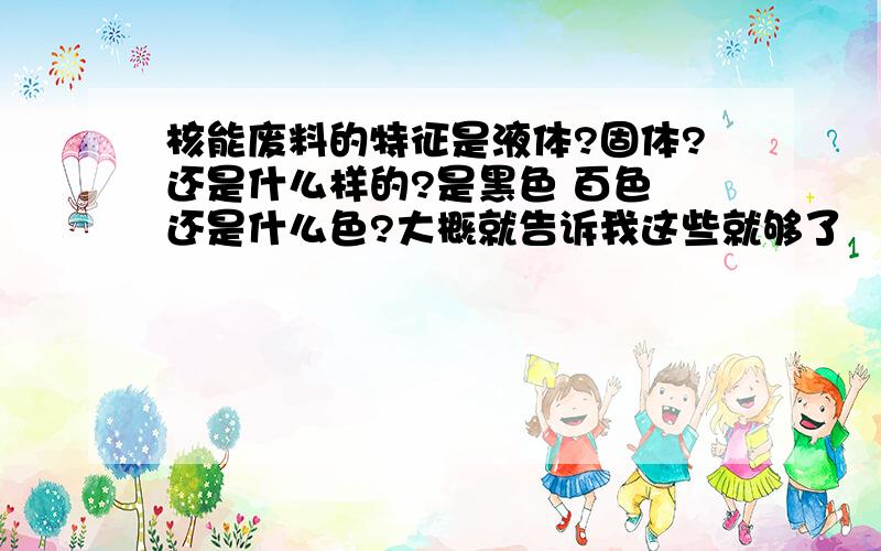 核能废料的特征是液体?固体?还是什么样的?是黑色 百色 还是什么色?大概就告诉我这些就够了