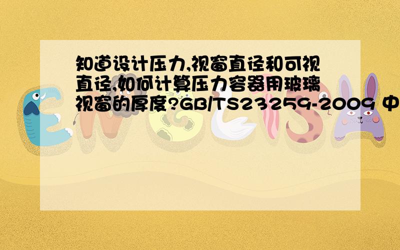 知道设计压力,视窗直径和可视直径,如何计算压力容器用玻璃视窗的厚度?GB/TS23259-2009 中最后有一个关于视窗的推荐厚度数值,很想知道是怎么计算出来的,请大侠指教!最好再举个例子!