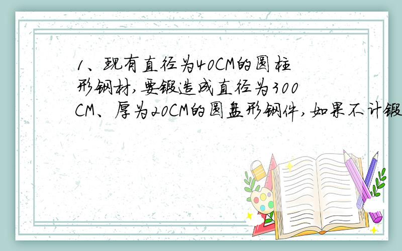 1、现有直径为40CM的圆柱形钢材,要锻造成直径为300CM、厚为20CM的圆盘形钢件,如果不计锻造过程中的损耗,应截取多长的圆柱形钢材?2.、一堆煤第一天用去30％,第二天用去¼,还剩下13.5吨,这