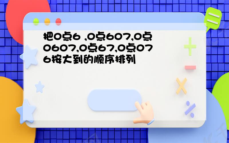 把0点6 ,0点607,0点0607,0点67,0点076按大到的顺序排列