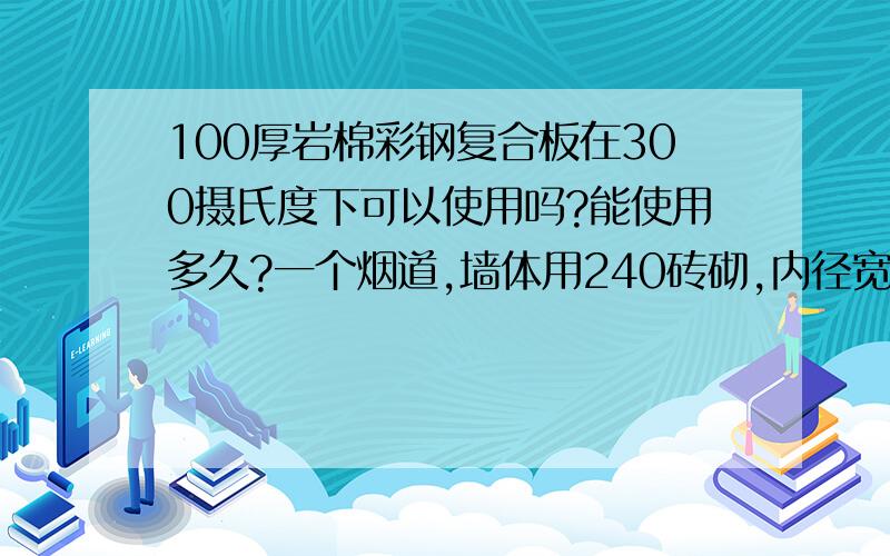 100厚岩棉彩钢复合板在300摄氏度下可以使用吗?能使用多久?一个烟道,墙体用240砖砌,内径宽2米,长80米,拟用100厚岩棉彩钢复合板做顶.烟道内恒温在260~300摄氏度,请问方案可行吗?如果可行,彩板