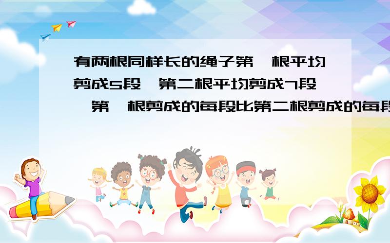 有两根同样长的绳子第一根平均剪成5段,第二根平均剪成7段,第一根剪成的每段比第二根剪成的每段长2米,原来每根绳子长多少米?