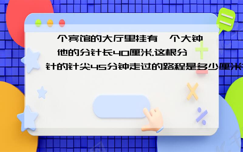 一个宾馆的大厅里挂有一个大钟,他的分针长40厘米.这根分针的针尖45分钟走过的路程是多少厘米?