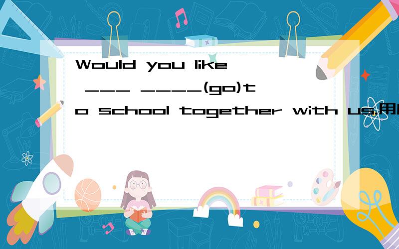 Would you like ___ ____(go)to school together with us.用所给词的适当形式填空