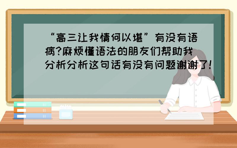 “高三让我情何以堪”有没有语病?麻烦懂语法的朋友们帮助我分析分析这句话有没有问题谢谢了!