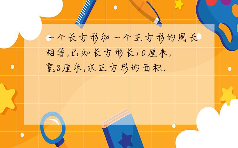 一个长方形和一个正方形的周长相等,已知长方形长10厘米,宽8厘米,求正方形的面积.