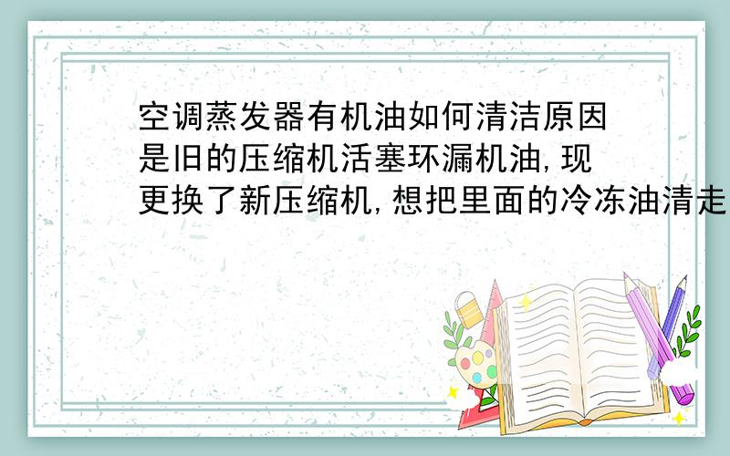 空调蒸发器有机油如何清洁原因是旧的压缩机活塞环漏机油,现更换了新压缩机,想把里面的冷冻油清走,因为怕把新的压缩机也搞坏,请高手指教,急