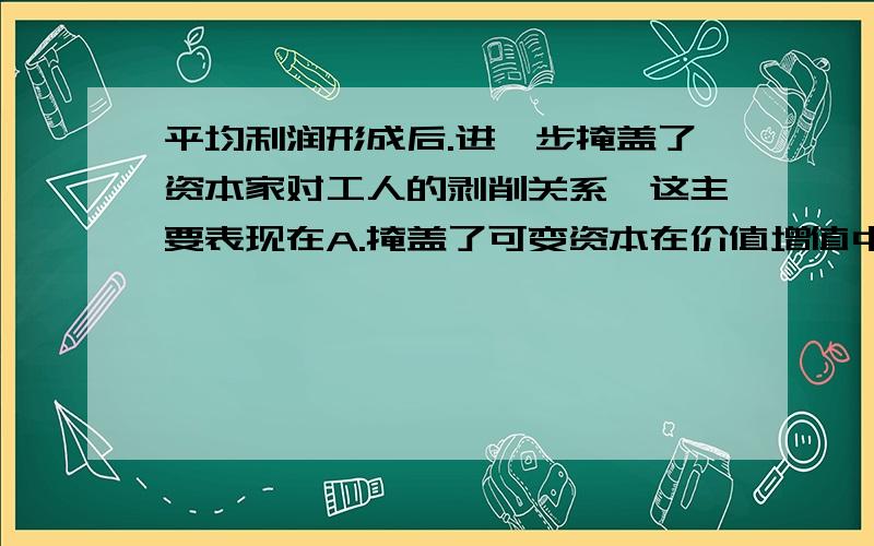 平均利润形成后.进一步掩盖了资本家对工人的剥削关系,这主要表现在A.掩盖了可变资本在价值增值中的特殊作用B.投入等量资本获得等量利润C.掩盖了不变资本和可变资本的区别D.不变资本在