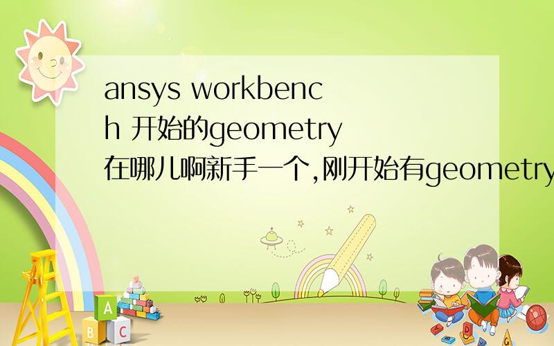 ansys workbench 开始的geometry 在哪儿啊新手一个,刚开始有geometry的,手贱关了.结果现在不知道怎么打开图形编辑界面